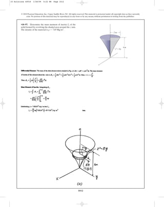 1012
© 2010 Pearson Education, Inc., Upper Saddle River, NJ. All rights reserved.This material is protected under all copyright laws as they currently
exist. No portion of this material may be reproduced, in any form or by any means, without permission in writing from the publisher.
•10–97. Determine the mass moment of inertia of the
solid formed by revolving the shaded area around the axis.
The density of the material is .
r = 7.85 Mgm3
z
Iz
2 m
4 m
z2
⫽ 8y
z
y
x
10 Solutions 44918 1/28/09 4:22 PM Page 1012
 