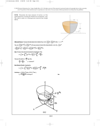 1013
© 2010 Pearson Education, Inc., Upper Saddle River, NJ. All rights reserved.This material is protected under all copyright laws as they currently
exist. No portion of this material may be reproduced, in any form or by any means, without permission in writing from the publisher.
10–98. Determine the mass moment of inertia of the
solid formed by revolving the shaded area around the axis.
The solid is made of a homogeneous material that weighs
400 lb.
z
Iz
4 ft
8 ft
y
x
z ⫽ y
3
––
2
z
10 Solutions 44918 1/28/09 4:22 PM Page 1013
 