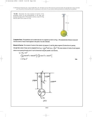1015
© 2010 Pearson Education, Inc., Upper Saddle River, NJ. All rights reserved.This material is protected under all copyright laws as they currently
exist. No portion of this material may be reproduced, in any form or by any means, without permission in writing from the publisher.
*10–100. Determine the mass moment of inertia of the
pendulum about an axis perpendicular to the page and
passing through point O.The slender rod has a mass of 10 kg
and the sphere has a mass of 15 kg.
450 mm
A
O
B
100 mm
10 Solutions 44918 1/28/09 4:22 PM Page 1015
 