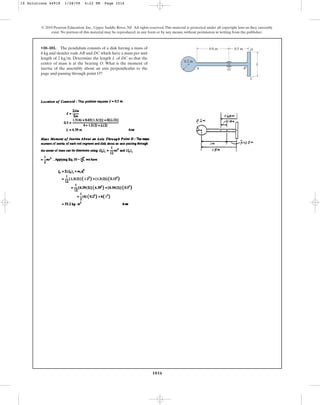 1016
© 2010 Pearson Education, Inc., Upper Saddle River, NJ. All rights reserved.This material is protected under all copyright laws as they currently
exist. No portion of this material may be reproduced, in any form or by any means, without permission in writing from the publisher.
•10–101. The pendulum consists of a disk having a mass of
6 kg and slender rods AB and DC which have a mass per unit
length of . Determine the length L of DC so that the
center of mass is at the bearing O. What is the moment of
inertia of the assembly about an axis perpendicular to the
page and passing through point O?
2 kgm
O
0.2 m
L
A B
C
D
0.8 m 0.5 m
10 Solutions 44918 1/28/09 4:22 PM Page 1016
 
