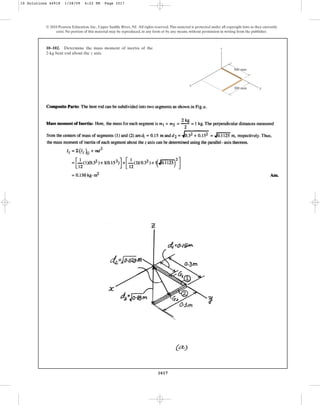 1017
© 2010 Pearson Education, Inc., Upper Saddle River, NJ. All rights reserved.This material is protected under all copyright laws as they currently
exist. No portion of this material may be reproduced, in any form or by any means, without permission in writing from the publisher.
10–102. Determine the mass moment of inertia of the
2-kg bent rod about the z axis.
300 mm
300 mm
z
y
x
10 Solutions 44918 1/28/09 4:22 PM Page 1017
 