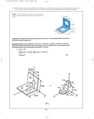 1018
© 2010 Pearson Education, Inc., Upper Saddle River, NJ. All rights reserved.This material is protected under all copyright laws as they currently
exist. No portion of this material may be reproduced, in any form or by any means, without permission in writing from the publisher.
10–103. The thin plate has a mass per unit area of
. Determine its mass moment of inertia about the
y axis.
10 kgm2
200 mm
200 mm
200 mm
200 mm
200 mm
200 mm
200 mm
200 mm
z
y
x
100 mm
100 mm
10 Solutions 44918 1/28/09 4:22 PM Page 1018
 