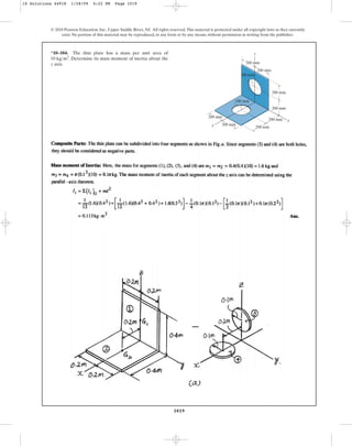1019
© 2010 Pearson Education, Inc., Upper Saddle River, NJ. All rights reserved.This material is protected under all copyright laws as they currently
exist. No portion of this material may be reproduced, in any form or by any means, without permission in writing from the publisher.
*10–104. The thin plate has a mass per unit area of
. Determine its mass moment of inertia about the
z axis.
10 kgm2
200 mm
200 mm
200 mm
200 mm
200 mm
200 mm
200 mm
200 mm
z
y
x
100 mm
100 mm
10 Solutions 44918 1/28/09 4:22 PM Page 1019
 