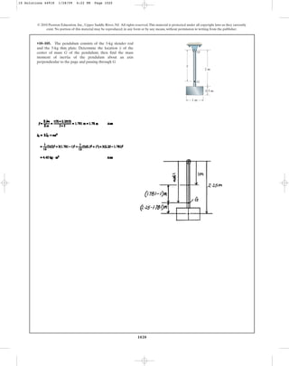 1020
© 2010 Pearson Education, Inc., Upper Saddle River, NJ. All rights reserved.This material is protected under all copyright laws as they currently
exist. No portion of this material may be reproduced, in any form or by any means, without permission in writing from the publisher.
•10–105. The pendulum consists of the 3-kg slender rod
and the 5-kg thin plate. Determine the location of the
center of mass G of the pendulum; then find the mass
moment of inertia of the pendulum about an axis
perpendicular to the page and passing through G.
y
G
2 m
1 m
0.5 m
y
O
10 Solutions 44918 1/28/09 4:22 PM Page 1020
 