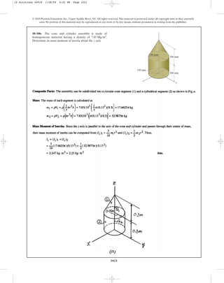 1021
© 2010 Pearson Education, Inc., Upper Saddle River, NJ. All rights reserved.This material is protected under all copyright laws as they currently
exist. No portion of this material may be reproduced, in any form or by any means, without permission in writing from the publisher.
10–106. The cone and cylinder assembly is made of
homogeneous material having a density of .
Determine its mass moment of inertia about the axis.
z
7.85 Mgm3
300 mm
300 mm
z
x
y
150 mm
150 mm
10 Solutions 44918 1/28/09 4:22 PM Page 1021
 