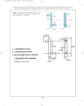 1023
© 2010 Pearson Education, Inc., Upper Saddle River, NJ. All rights reserved.This material is protected under all copyright laws as they currently
exist. No portion of this material may be reproduced, in any form or by any means, without permission in writing from the publisher.
*10–108. Determine the mass moment of inertia of the
overhung crank about the axis. The material is steel
having a density of .
r = 7.85 Mgm3
x¿
90 mm
50 mm
20 mm
20 mm
20 mm
x
x¿
50 mm
30 mm
30 mm
30 mm
180 mm
10 Solutions 44918 1/28/09 4:22 PM Page 1023
 