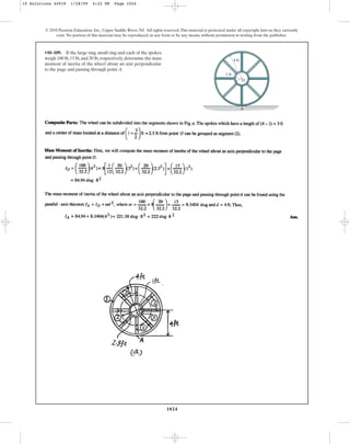 1024
© 2010 Pearson Education, Inc., Upper Saddle River, NJ. All rights reserved.This material is protected under all copyright laws as they currently
exist. No portion of this material may be reproduced, in any form or by any means, without permission in writing from the publisher.
•10–109. If the large ring, small ring and each of the spokes
weigh 100 lb,15 lb,and 20 lb,respectively,determine the mass
moment of inertia of the wheel about an axis perpendicular
to the page and passing through point A.
A
O
1 ft
4 ft
10 Solutions 44918 1/28/09 4:22 PM Page 1024
 