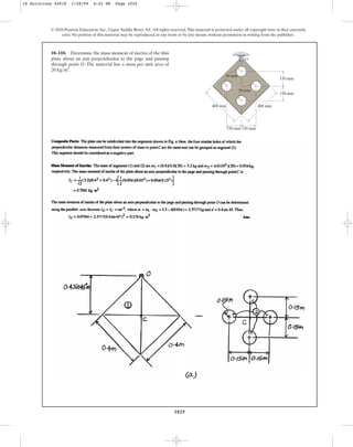 1025
© 2010 Pearson Education, Inc., Upper Saddle River, NJ. All rights reserved.This material is protected under all copyright laws as they currently
exist. No portion of this material may be reproduced, in any form or by any means, without permission in writing from the publisher.
10–110. Determine the mass moment of inertia of the thin
plate about an axis perpendicular to the page and passing
through point O. The material has a mass per unit area of
.
20 kgm2
400 mm
150 mm
400 mm
O
50 mm
50 mm
150 mm
150 mm 150 mm
10 Solutions 44918 1/28/09 4:22 PM Page 1025
 