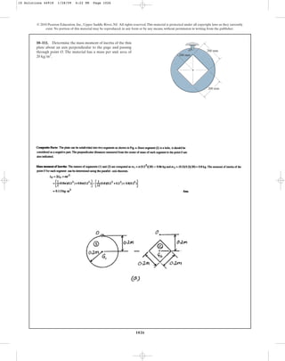 1026
© 2010 Pearson Education, Inc., Upper Saddle River, NJ. All rights reserved.This material is protected under all copyright laws as they currently
exist. No portion of this material may be reproduced, in any form or by any means, without permission in writing from the publisher.
10–111. Determine the mass moment of inertia of the thin
plate about an axis perpendicular to the page and passing
through point O. The material has a mass per unit area of
.
20 kgm2
200 mm
200 mm
O
200 mm
10 Solutions 44918 1/28/09 4:22 PM Page 1026
 