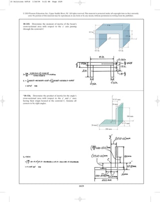 1029
© 2010 Pearson Education, Inc., Upper Saddle River, NJ. All rights reserved.This material is protected under all copyright laws as they currently
exist. No portion of this material may be reproduced, in any form or by any means, without permission in writing from the publisher.
10–115. Determine the moment of inertia of the beam’s
cross-sectional area with respect to the axis passing
through the centroid C.
x¿
0.5 in.
0.5 in.
4 in.
2.5 in.
C
x¿
0.5 in.
_
y
*10–116. Determine the product of inertia for the angle’s
cross-sectional area with respect to the and axes
having their origin located at the centroid C. Assume all
corners to be right angles.
y¿
x¿
C
57.37 mm
x¿
y¿
200 mm
20 mm
57.37 mm
200 mm
20 mm
10 Solutions 44918 1/28/09 4:22 PM Page 1029
 