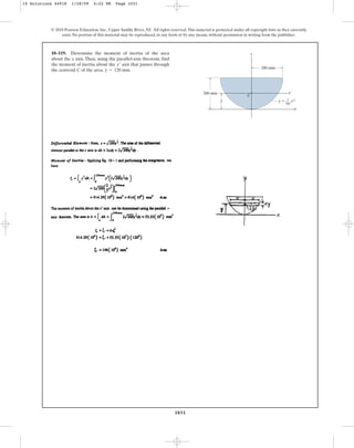 1031
© 2010 Pearson Education, Inc., Upper Saddle River, NJ. All rights reserved.This material is protected under all copyright laws as they currently
exist. No portion of this material may be reproduced, in any form or by any means, without permission in writing from the publisher.
10–119. Determine the moment of inertia of the area
about the x axis. Then, using the parallel-axis theorem, find
the moment of inertia about the axis that passes through
the centroid C of the area. .
y = 120 mm
x¿
1
–––
200
200 mm
200 mm
y
x
x¿
–
y
C
y ⫽ x2
10 Solutions 44918 1/28/09 4:22 PM Page 1031
 