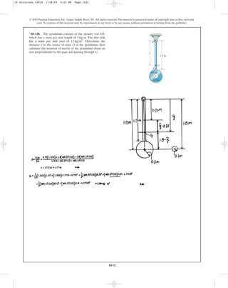 1032
© 2010 Pearson Education, Inc., Upper Saddle River, NJ. All rights reserved.This material is protected under all copyright laws as they currently
exist. No portion of this material may be reproduced, in any form or by any means, without permission in writing from the publisher.
*10–120. The pendulum consists of the slender rod OA,
which has a mass per unit length of . The thin disk
has a mass per unit area of . Determine the
distance to the center of mass G of the pendulum; then
calculate the moment of inertia of the pendulum about an
axis perpendicular to the page and passing through G.
y
12 kgm2
3 kgm
G
1.5 m
A
y
O
0.3 m
0.1 m
10 Solutions 44918 1/28/09 4:22 PM Page 1032
 