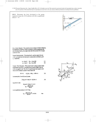 1038
© 2010 Pearson Education, Inc., Upper Saddle River, NJ. All rights reserved.This material is protected under all copyright laws as they currently
exist. No portion of this material may be reproduced, in any form or by any means, without permission in writing from the publisher.
•11–5. Determine the force developed in the spring
required to keep the 10 lb uniform rod AB in equilibrium
when .
u = 35°
A
u
B
k ⫽ 15 lb/ft
6 ft
M = 10 lb⭈ ft
11 Solutions 44918 1/29/09 12:42 PM Page 1038
 