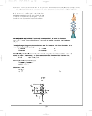 1039
© 2010 Pearson Education, Inc., Upper Saddle River, NJ. All rights reserved.This material is protected under all copyright laws as they currently
exist. No portion of this material may be reproduced, in any form or by any means, without permission in writing from the publisher.
11–6. If a force of is applied to the handle of the
mechanism,determine the force the screw exerts on the cork
of the bottle.The screw is attached to the pin at A and passes
through the collar that is attached to the bottle neck at B.
P = 5 lb
3 in.
D
B
A
u ⫽ 30°
P ⫽ 5 lb
11 Solutions 44918 1/29/09 12:42 PM Page 1039
 