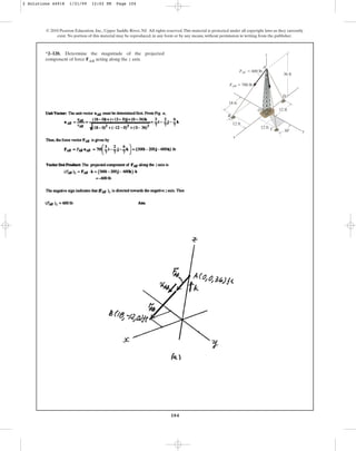 104
© 2010 Pearson Education, Inc., Upper Saddle River, NJ. All rights reserved.This material is protected under all copyright laws as they currently
exist. No portion of this material may be reproduced, in any form or by any means, without permission in writing from the publisher.
*2–120. Determine the magnitude of the projected
component of force FAB acting along the z axis.
12 ft
18 ft
12 ft
x
B
D
C
A
O
y
z
12 ft
36 ft
FAB ⫽ 700 lb
FAC ⫽ 600 lb
30⬚
2 Solutions 44918 1/21/09 12:02 PM Page 104
 
