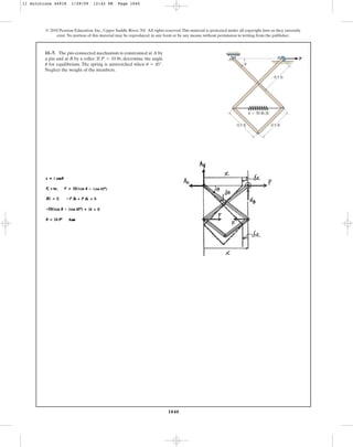 1040
© 2010 Pearson Education, Inc., Upper Saddle River, NJ. All rights reserved.This material is protected under all copyright laws as they currently
exist. No portion of this material may be reproduced, in any form or by any means, without permission in writing from the publisher.
11–7. The pin-connected mechanism is constrained at A by
a pin and at B by a roller. If , determine the angle
for equilibrium. The spring is unstretched when .
Neglect the weight of the members.
u = 45°
u
P = 10 lb
0.5 ft
B P
A
u
0.5 ft
0.5 ft
k ⫽ 50 lb/ft
11 Solutions 44918 1/29/09 12:42 PM Page 1040
 