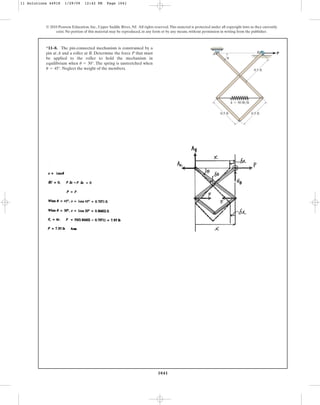 1041
© 2010 Pearson Education, Inc., Upper Saddle River, NJ. All rights reserved.This material is protected under all copyright laws as they currently
exist. No portion of this material may be reproduced, in any form or by any means, without permission in writing from the publisher.
*11–8. The pin-connected mechanism is constrained by a
pin at A and a roller at B. Determine the force P that must
be applied to the roller to hold the mechanism in
equilibrium when . The spring is unstretched when
. Neglect the weight of the members.
u = 45°
u = 30°
0.5 ft
B P
A
u
0.5 ft
0.5 ft
k ⫽ 50 lb/ft
11 Solutions 44918 1/29/09 12:42 PM Page 1041
 