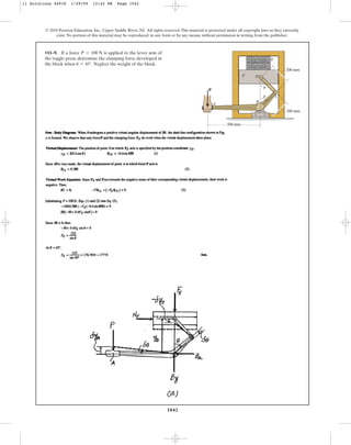 1042
© 2010 Pearson Education, Inc., Upper Saddle River, NJ. All rights reserved.This material is protected under all copyright laws as they currently
exist. No portion of this material may be reproduced, in any form or by any means, without permission in writing from the publisher.
•11–9. If a force is applied to the lever arm of
the toggle press, determine the clamping force developed in
the block when . Neglect the weight of the block.
u = 45°
P = 100 N
200 mm
200 mm
500 mm
B
C
D
E
F
A
P
u
u
11 Solutions 44918 1/29/09 12:42 PM Page 1042
 