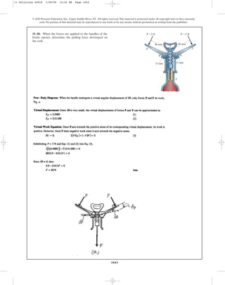 1043
© 2010 Pearson Education, Inc., Upper Saddle River, NJ. All rights reserved.This material is protected under all copyright laws as they currently
exist. No portion of this material may be reproduced, in any form or by any means, without permission in writing from the publisher.
11–10. When the forces are applied to the handles of the
bottle opener, determine the pulling force developed on
the cork.
A C
B D
E
F
90 mm 90 mm
15 mm
15 mm
5 N 5 N
P  P 
11 Solutions 44918 1/29/09 12:42 PM Page 1043
 