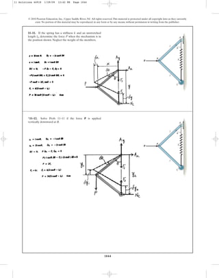 1044
© 2010 Pearson Education, Inc., Upper Saddle River, NJ. All rights reserved.This material is protected under all copyright laws as they currently
exist. No portion of this material may be reproduced, in any form or by any means, without permission in writing from the publisher.
11–11. If the spring has a stiffness k and an unstretched
length , determine the force P when the mechanism is in
the position shown. Neglect the weight of the members.
l0
P
l
k
B
u
C
A
l
*11–12. Solve Prob. 11–11 if the force P is applied
vertically downward at B.
P
l
k
B
u
C
A
l
11 Solutions 44918 1/29/09 12:42 PM Page 1044
 