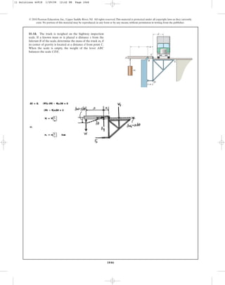 1046
© 2010 Pearson Education, Inc., Upper Saddle River, NJ. All rights reserved.This material is protected under all copyright laws as they currently
exist. No portion of this material may be reproduced, in any form or by any means, without permission in writing from the publisher.
11–14. The truck is weighed on the highway inspection
scale. If a known mass m is placed a distance s from the
fulcrum B of the scale, determine the mass of the truck if
its center of gravity is located at a distance d from point C.
When the scale is empty, the weight of the lever ABC
balances the scale CDE.
mt
s a
C
B
D
E
A
m
a
d
11 Solutions 44918 1/29/09 12:42 PM Page 1046
 