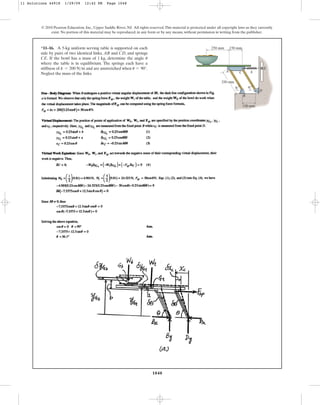 1048
© 2010 Pearson Education, Inc., Upper Saddle River, NJ. All rights reserved.This material is protected under all copyright laws as they currently
exist. No portion of this material may be reproduced, in any form or by any means, without permission in writing from the publisher.
*11–16. A 5-kg uniform serving table is supported on each
side by pairs of two identical links, and , and springs
. If the bowl has a mass of , determine the angle
where the table is in equilibrium. The springs each have a
stiffness of and are unstretched when .
Neglect the mass of the links.
u = 90°
k = 200 Nm
u
1 kg
CE
CD
AB
A C k
250 mm
250 mm 150 mm
150 mm
B
D
E
u u
11 Solutions 44918 1/29/09 12:42 PM Page 1048
 