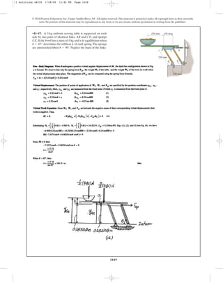 1049
© 2010 Pearson Education, Inc., Upper Saddle River, NJ. All rights reserved.This material is protected under all copyright laws as they currently
exist. No portion of this material may be reproduced, in any form or by any means, without permission in writing from the publisher.
•11–17. A 5-kg uniform serving table is supported on each
side by two pairs of identical links, and , and springs
. If the bowl has a mass of and is in equilibrium when
, determine the stiffness of each spring.The springs
are unstretched when . Neglect the mass of the links.
u = 90°
k
u = 45°
1 kg
CE
CD
AB
A C k
250 mm
250 mm 150 mm
150 mm
B
D
E
u u
11 Solutions 44918 1/29/09 12:42 PM Page 1049
 