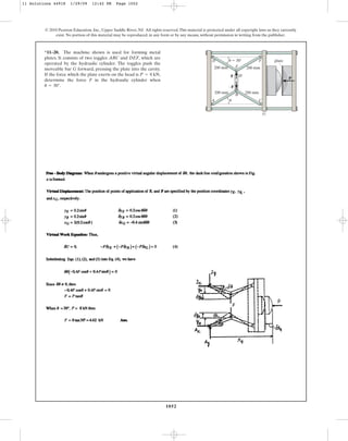 1052
© 2010 Pearson Education, Inc., Upper Saddle River, NJ. All rights reserved.This material is protected under all copyright laws as they currently
exist. No portion of this material may be reproduced, in any form or by any means, without permission in writing from the publisher.
*11–20. The machine shown is used for forming metal
plates. It consists of two toggles ABC and DEF, which are
operated by the hydraulic cylinder. The toggles push the
moveable bar G forward, pressing the plate into the cavity.
If the force which the plate exerts on the head is ,
determine the force F in the hydraulic cylinder when
.
u = 30°
P = 8 kN
200 mm 200 mm
200 mm 200 mm
A
B
H
E
u
u
D F
F
–F
C
G
P
 30 plate
11 Solutions 44918 1/29/09 12:42 PM Page 1052
 
