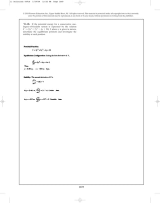1059
© 2010 Pearson Education, Inc., Upper Saddle River, NJ. All rights reserved.This material is protected under all copyright laws as they currently
exist. No portion of this material may be reproduced, in any form or by any means, without permission in writing from the publisher.
*11–28. If the potential energy for a conservative one-
degree-of-freedom system is expressed by the relation
, where y is given in meters,
determine the equilibrium positions and investigate the
stability at each position.
V = (3y3
+ 2y2
- 4y + 50) J
11 Solutions 44918 1/29/09 12:42 PM Page 1059
 