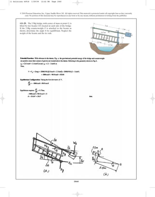 1060
© 2010 Pearson Education, Inc., Upper Saddle River, NJ. All rights reserved.This material is protected under all copyright laws as they currently
exist. No portion of this material may be reproduced, in any form or by any means, without permission in writing from the publisher.
•11–29. The 2-Mg bridge, with center of mass at point G, is
lifted by two beams CD, located at each side of the bridge.
If the 2-Mg counterweight E is attached to the beams as
shown, determine the angle for equilibrium. Neglect the
weight of the beams and the tie rods.
u D
A G
C
B
E
2.5 m
2.5 m
2 m
5 m
0.3 m
2 m
u
u
11 Solutions 44918 1/29/09 12:42 PM Page 1060
 