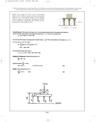 1062
© 2010 Pearson Education, Inc., Upper Saddle River, NJ. All rights reserved.This material is protected under all copyright laws as they currently
exist. No portion of this material may be reproduced, in any form or by any means, without permission in writing from the publisher.
11–31. If the springs at A and C have an unstretched
length of 10 in. while the spring at B has an unstretched
length of 12 in., determine the height h of the platform
when the system is in equilibrium. Investigate the stability
of this equilibrium configuration. The package and the
platform have a total weight of 150 lb. h A B C k1  20 lb/in.
k1  20 lb/in. k2  30 lb/in.
11 Solutions 44918 1/29/09 12:42 PM Page 1062
 