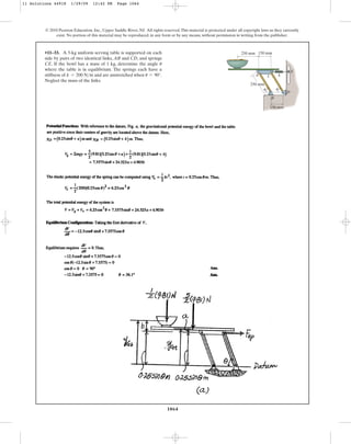 1064
© 2010 Pearson Education, Inc., Upper Saddle River, NJ. All rights reserved.This material is protected under all copyright laws as they currently
exist. No portion of this material may be reproduced, in any form or by any means, without permission in writing from the publisher.
•11–33. A 5-kg uniform serving table is supported on each
side by pairs of two identical links, AB and CD, and springs
CE. If the bowl has a mass of 1 kg, determine the angle
where the table is in equilibrium. The springs each have a
stiffness of and are unstretched when .
Neglect the mass of the links.
u = 90°
k = 200 Nm
u
A C k
250 mm
250 mm 150 mm
150 mm
B
D
E
u u
11 Solutions 44918 1/29/09 12:42 PM Page 1064
 