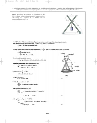 1066
© 2010 Pearson Education, Inc., Upper Saddle River, NJ. All rights reserved.This material is protected under all copyright laws as they currently
exist. No portion of this material may be reproduced, in any form or by any means, without permission in writing from the publisher.
11–35. Determine the angles for equilibrium of the
200-lb cylinder and investigate the stability of each position.
The spring has a stiffness of and an
unstretched length of 0.75 ft.
k = 300 lbft
u
A
B
C
E
k
D
3 ft
1.5 ft
u u
11 Solutions 44918 1/29/09 12:42 PM Page 1066
 