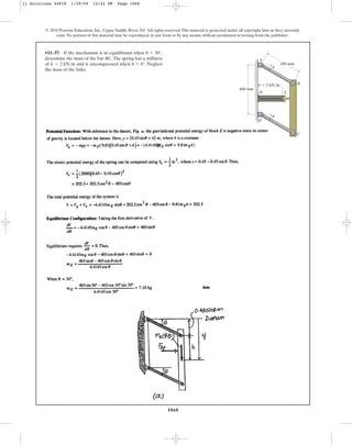 1068
© 2010 Pearson Education, Inc., Upper Saddle River, NJ. All rights reserved.This material is protected under all copyright laws as they currently
exist. No portion of this material may be reproduced, in any form or by any means, without permission in writing from the publisher.
•11–37. If the mechanism is in equilibrium when
determine the mass of the bar BC.The spring has a stiffness
of and is uncompressed when . Neglect
the mass of the links.
u = 0°
k = 2 kNm
u = 30°,
600 mm
450 mm
B
C
D
H F
A
k  2 kN/m
u
u
11 Solutions 44918 1/29/09 12:42 PM Page 1068
 