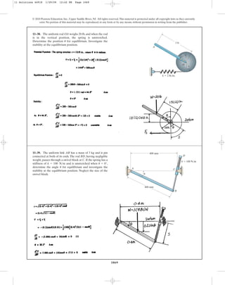 1069
© 2010 Pearson Education, Inc., Upper Saddle River, NJ. All rights reserved.This material is protected under all copyright laws as they currently
exist. No portion of this material may be reproduced, in any form or by any means, without permission in writing from the publisher.
11–38. The uniform rod OA weighs 20 lb, and when the rod
is in the vertical position, the spring is unstretched.
Determine the position for equilibrium. Investigate the
stability at the equilibrium position.
u
3 ft
k  2 lb/in.
A
O
1 ft
u
11–39. The uniform link AB has a mass of 3 kg and is pin
connected at both of its ends.The rod BD, having negligible
weight, passes through a swivel block at C. If the spring has a
stiffness of and is unstretched when ,
determine the angle for equilibrium and investigate the
stability at the equilibrium position. Neglect the size of the
swivel block.
u
u = 0°
k = 100 Nm
k  100 N/m
400 mm
400 mm
D
C
B
A
u
11 Solutions 44918 1/29/09 12:42 PM Page 1069
 