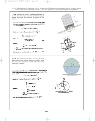 1070
© 2010 Pearson Education, Inc., Upper Saddle River, NJ. All rights reserved.This material is protected under all copyright laws as they currently
exist. No portion of this material may be reproduced, in any form or by any means, without permission in writing from the publisher.
*11–40. The truck has a mass of 20 Mg and a mass center at
G. Determine the steepest grade along which it can park
without overturning and investigate the stability in this
position.
u
G
u
3.5 m
1.5 m
1.5 m
•11–41. The cylinder is made of two materials such that it
has a mass of m and a center of gravity at point G. Show
that when G lies above the centroid C of the cylinder, the
equilibrium is unstable.
C
G
a
r
11 Solutions 44918 1/29/09 12:42 PM Page 1070
 