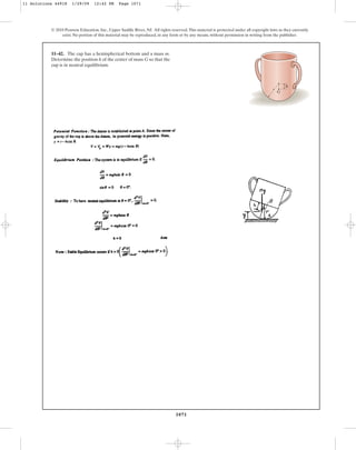 1071
© 2010 Pearson Education, Inc., Upper Saddle River, NJ. All rights reserved.This material is protected under all copyright laws as they currently
exist. No portion of this material may be reproduced, in any form or by any means, without permission in writing from the publisher.
11–42. The cap has a hemispherical bottom and a mass m.
Determine the position h of the center of mass G so that the
cup is in neutral equilibrium.
h
r
G
11 Solutions 44918 1/29/09 12:42 PM Page 1071
 