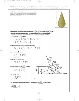 1072
© 2010 Pearson Education, Inc., Upper Saddle River, NJ. All rights reserved.This material is protected under all copyright laws as they currently
exist. No portion of this material may be reproduced, in any form or by any means, without permission in writing from the publisher.
11–43. Determine the height h of the cone in terms of the
radius r of the hemisphere so that the assembly is in neutral
equilibrium. Both the cone and the hemisphere are made
from the same material.
h
r
11 Solutions 44918 1/29/09 12:42 PM Page 1072
 