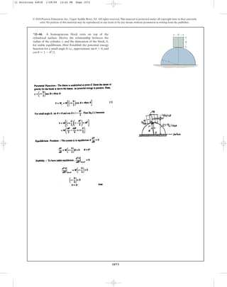 1073
© 2010 Pearson Education, Inc., Upper Saddle River, NJ. All rights reserved.This material is protected under all copyright laws as they currently
exist. No portion of this material may be reproduced, in any form or by any means, without permission in writing from the publisher.
*11–44. A homogeneous block rests on top of the
cylindrical surface. Derive the relationship between the
radius of the cylinder, r, and the dimension of the block, b,
for stable equilibrium. Hint: Establish the potential energy
function for a small angle , i.e., approximate , and
.
cos u L 1 - u2
2
sin u L 0
u
b
r
b
11 Solutions 44918 1/29/09 12:42 PM Page 1073
 