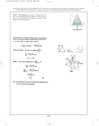 1074
© 2010 Pearson Education, Inc., Upper Saddle River, NJ. All rights reserved.This material is protected under all copyright laws as they currently
exist. No portion of this material may be reproduced, in any form or by any means, without permission in writing from the publisher.
•11–45. The homogeneous cone has a conical cavity cut
into it as shown. Determine the depth d of the cavity in
terms of h so that the cone balances on the pivot and
remains in neutral equilibrium.
r
d
h
11 Solutions 44918 1/29/09 12:42 PM Page 1074
 