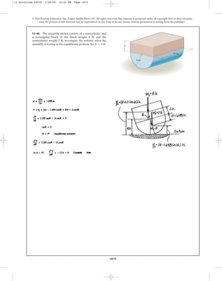 1075
© 2010 Pearson Education, Inc., Upper Saddle River, NJ. All rights reserved.This material is protected under all copyright laws as they currently
exist. No portion of this material may be reproduced, in any form or by any means, without permission in writing from the publisher.
11–46. The assembly shown consists of a semicylinder and
a rectangular block. If the block weighs 8 lb and the
semicylinder weighs 2 lb, investigate the stability when the
assembly is resting in the equilibrium position. Set h = 4 in.
h
4 in.
10 in.
11 Solutions 44918 1/29/09 12:42 PM Page 1075
 