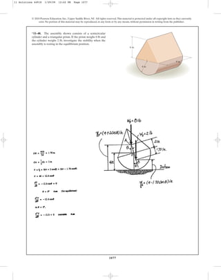 1077
© 2010 Pearson Education, Inc., Upper Saddle River, NJ. All rights reserved.This material is protected under all copyright laws as they currently
exist. No portion of this material may be reproduced, in any form or by any means, without permission in writing from the publisher.
*11–48. The assembly shown consists of a semicircular
cylinder and a triangular prism. If the prism weighs 8 lb and
the cylinder weighs 2 lb, investigate the stability when the
assembly is resting in the equilibrium position.
4 in.
6 in.
8 in.
11 Solutions 44918 1/29/09 12:42 PM Page 1077
 
