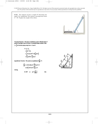 1081
© 2010 Pearson Education, Inc., Upper Saddle River, NJ. All rights reserved.This material is protected under all copyright laws as they currently
exist. No portion of this material may be reproduced, in any form or by any means, without permission in writing from the publisher.
11–51. The uniform rod has a weight W. Determine the
angle for equilibrium. The spring is uncompressed when
. Neglect the weight of the rollers.
u = 90°
u
k A
B
L
u
11 Solutions 44918 1/29/09 12:42 PM Page 1081
 