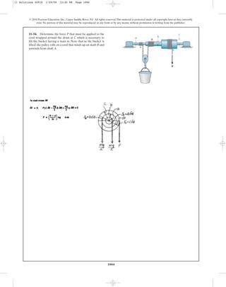1084
© 2010 Pearson Education, Inc., Upper Saddle River, NJ. All rights reserved.This material is protected under all copyright laws as they currently
exist. No portion of this material may be reproduced, in any form or by any means, without permission in writing from the publisher.
11–54. Determine the force P that must be applied to the
cord wrapped around the drum at C which is necessary to
lift the bucket having a mass m. Note that as the bucket is
lifted, the pulley rolls on a cord that winds up on shaft B and
unwinds from shaft A.
P
c
C
B
A
b
a
11 Solutions 44918 1/29/09 12:42 PM Page 1084
 