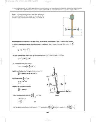 1088
© 2010 Pearson Education, Inc., Upper Saddle River, NJ. All rights reserved.This material is protected under all copyright laws as they currently
exist. No portion of this material may be reproduced, in any form or by any means, without permission in writing from the publisher.
11–58. Determine the height h of block B so that the rod
is in neutral equilibrium. The springs are unstretched when
the rod is in the vertical position.The block has a weight W.
B
A
k k
l
h
11 Solutions 44918 1/29/09 12:42 PM Page 1088
 