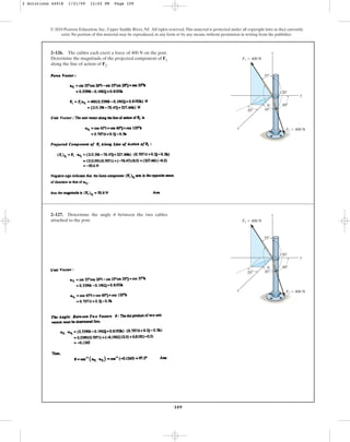 109
© 2010 Pearson Education, Inc., Upper Saddle River, NJ. All rights reserved.This material is protected under all copyright laws as they currently
exist. No portion of this material may be reproduced, in any form or by any means, without permission in writing from the publisher.
2–126. The cables each exert a force of 400 N on the post.
Determine the magnitude of the projected component of F1
along the line of action of F2.
x
z
y
20⬚
35⬚
45⬚
60⬚
120⬚
F1 ⫽ 400 N
F2 ⫽ 400 N
u
2–127. Determine the angle between the two cables
attached to the post.
u
x
z
y
20⬚
35⬚
45⬚
60⬚
120⬚
F1 ⫽ 400 N
F2 ⫽ 400 N
u
2 Solutions 44918 1/21/09 12:02 PM Page 109
 