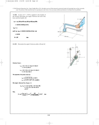 110
© 2010 Pearson Education, Inc., Upper Saddle River, NJ. All rights reserved.This material is protected under all copyright laws as they currently
exist. No portion of this material may be reproduced, in any form or by any means, without permission in writing from the publisher.
*2–128. A force of is applied to the handle of
the wrench. Determine the angle between the tail of the
force and the handle AB.
u
F = 80 N
x
z
B
A
y
300 mm
500 mm
F ⫽ 80 N
30⬚
45⬚
u
•2–129. Determine the angle between cables AB and AC.
u
y
z
x
8 ft
3 ft
12 ft
8 ft
15 ft
A
C
B
F
u
2 Solutions 44918 1/21/09 12:02 PM Page 110
 