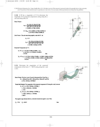 111
© 2010 Pearson Education, Inc., Upper Saddle River, NJ. All rights reserved.This material is protected under all copyright laws as they currently
exist. No portion of this material may be reproduced, in any form or by any means, without permission in writing from the publisher.
2–130. If F has a magnitude of 55 lb, determine the
magnitude of its projected components acting along the x
axis and along cable AC.
y
z
x
8 ft
3 ft
12 ft
8 ft
15 ft
A
C
B
F
u
2–131. Determine the magnitudes of the projected
components of the force acting along the x and
y axes.
F = 300 N
z
A
O
x y
300 mm
300 mm
300 mm
F ⫽ 300 N
30⬚
30⬚
2 Solutions 44918 1/21/09 12:02 PM Page 111
 