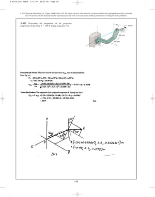 112
*2–132. Determine the magnitude of the projected
component of the force acting along line OA.
F = 300 N
© 2010 Pearson Education, Inc., Upper Saddle River, NJ. All rights reserved.This material is protected under all copyright laws as they currently
exist. No portion of this material may be reproduced, in any form or by any means, without permission in writing from the publisher.
z
A
O
x y
300 mm
300 mm
300 mm
F ⫽ 300 N
30⬚
30⬚
2 Solutions 44918 1/21/09 12:02 PM Page 112
 