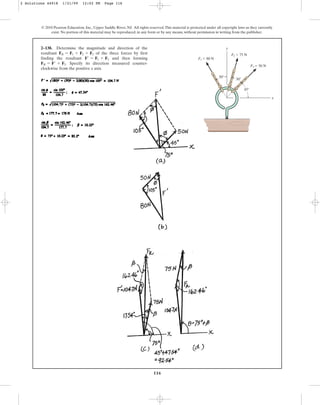 116
© 2010 Pearson Education, Inc., Upper Saddle River, NJ. All rights reserved.This material is protected under all copyright laws as they currently
exist. No portion of this material may be reproduced, in any form or by any means, without permission in writing from the publisher.
x
y
30⬚
30⬚
45⬚
F1 ⫽ 80 N
F2 ⫽ 75 N
F3 ⫽ 50 N
2–138. Determine the magnitude and direction of the
resultant of the three forces by first
finding the resultant and then forming
. Specify its direction measured counter-
clockwise from the positive x axis.
FR = F¿ + F2
F¿ = F1 + F3
FR = F1 + F2 + F3
2 Solutions 44918 1/21/09 12:02 PM Page 116
 